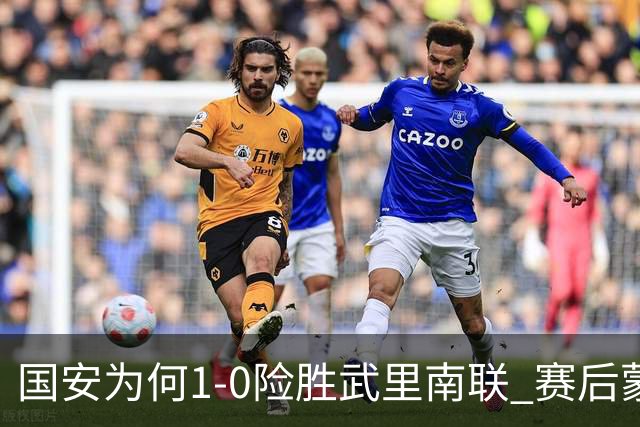 国安为何1‑0险胜武里南联 赛后蒙哥马利直接说出原因：说得很实在