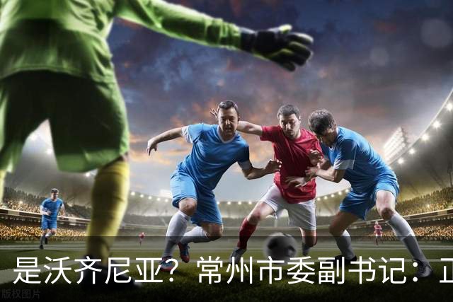 是沃齐尼亚？常州市委副书记：正联系佛得角队门将来常州交流
